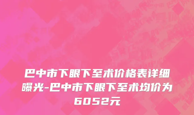 巴中市下眼下至术价格表详细曝光-巴中市下眼下至术均价为6052元