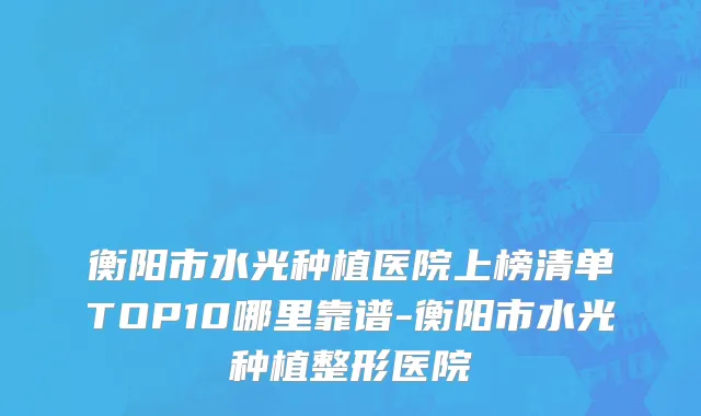 衡阳市水光种植医院上榜清单TOP10哪里靠谱-衡阳市水光种植整形医院
