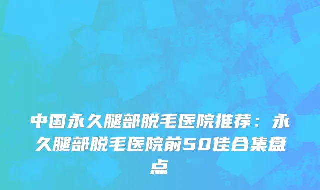 中国永久腿部脱毛医院推荐：永久腿部脱毛医院前50佳合集盘点