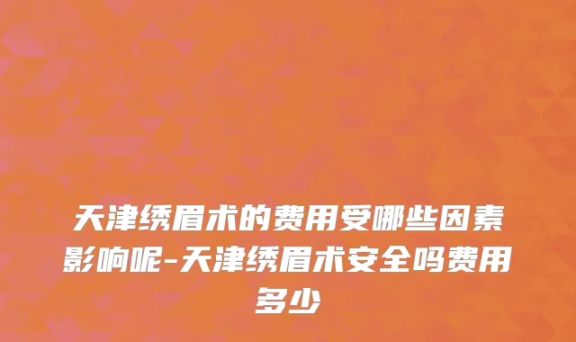 天津绣眉术的费用受哪些因素影响呢-天津绣眉术安全吗费用多少