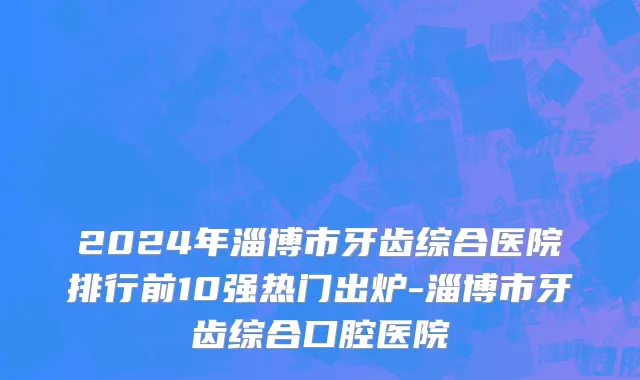 2024年淄博市牙齿综合医院排行前10强热门出炉-淄博市牙齿综合口腔医院