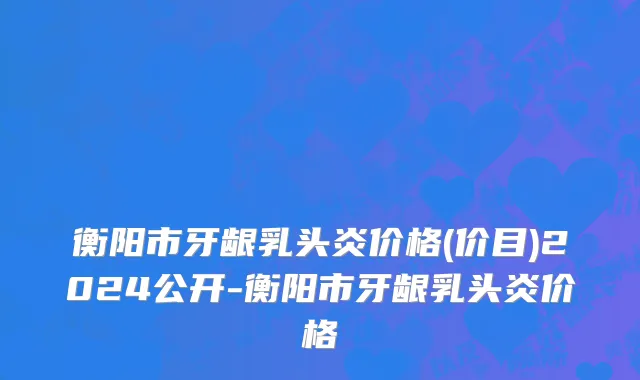 衡阳市牙龈乳头炎价格(价目)2024公开-衡阳市牙龈乳头炎价格