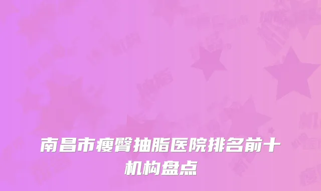 南昌市瘦臀抽脂医院排名前十机构盘点