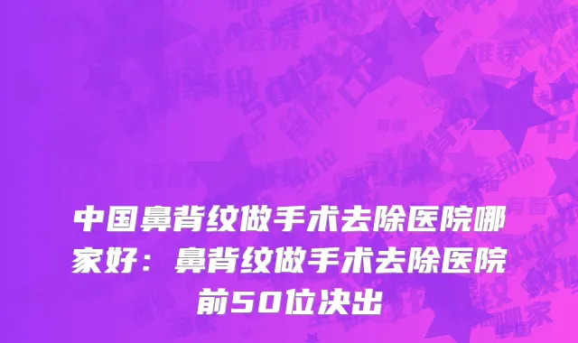 中国鼻背纹做手术去除医院哪家好：鼻背纹做手术去除医院前50位决出