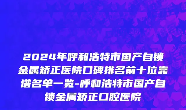 2024年呼和浩特市国产自锁金属矫正医院口碑排名前十位靠谱名单一览-呼和浩特市国产自锁金属矫正口腔医院
