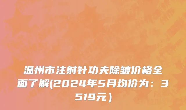 温州市注射针功夫除皱价格全面了解(2024年5月均价为：3519元）