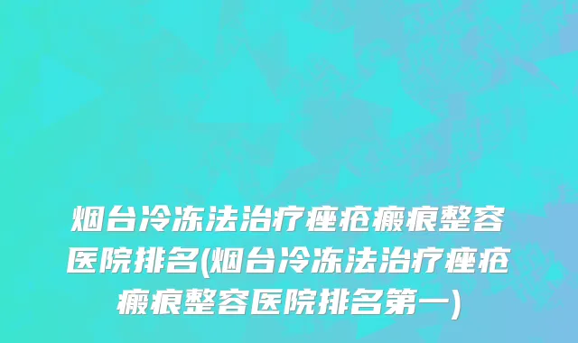 烟台冷冻法治疗痤疮瘢痕整容医院排名(烟台冷冻法治疗痤疮瘢痕整容医院排名第一)