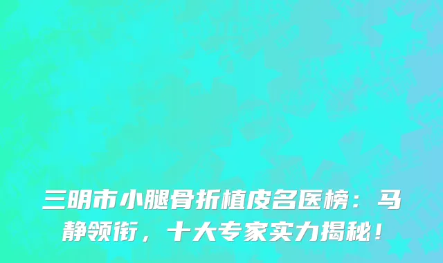 三明市小腿骨折植皮名医榜：马静领衔，十大专家实力揭秘！
