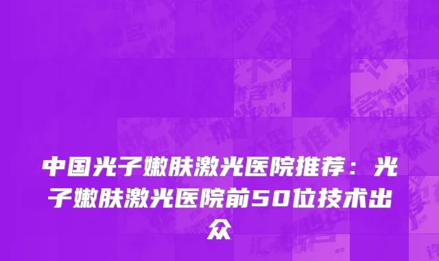 中国光子嫩肤激光医院推荐：光子嫩肤激光医院前50位技术出众