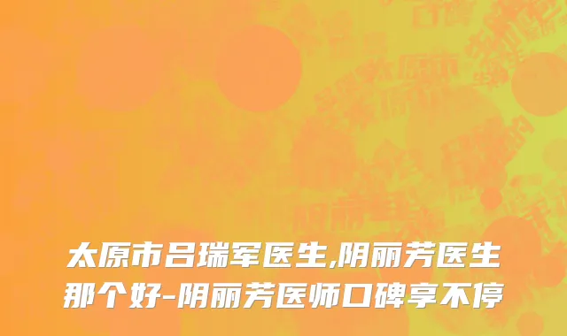 太原市吕瑞军医生,阴丽芳医生那个好-阴丽芳医师口碑享不停