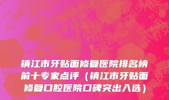 镇江市牙贴面修复医院排名榜前十专家点评（镇江市牙贴面修复口腔医院口碑突出入选）