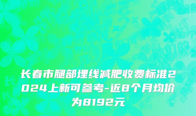 长春市腿部埋线减肥收费标准2024上新可参考-近8个月均价为8192元