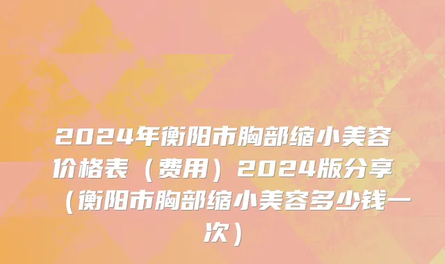 2024年衡阳市胸部缩小美容价格表（费用）2024版分享（衡阳市胸部缩小美容多少钱一次）