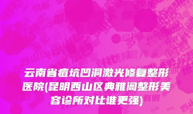 云南省痘坑凹洞激光修复整形医院(昆明西山区典雅阁整形美容诊所对比谁更强)