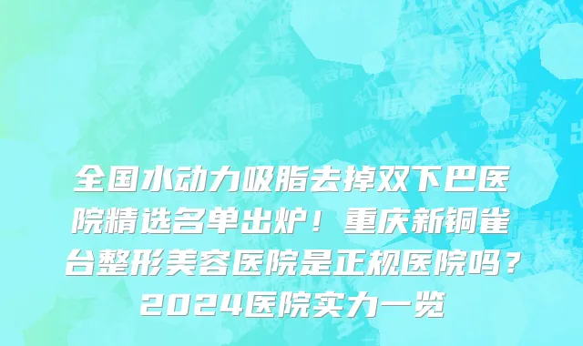 全国水动力吸脂去掉双下巴医院精选名单出炉!重庆新铜雀台整形美容医院是正规医院吗?2024医院实力一览