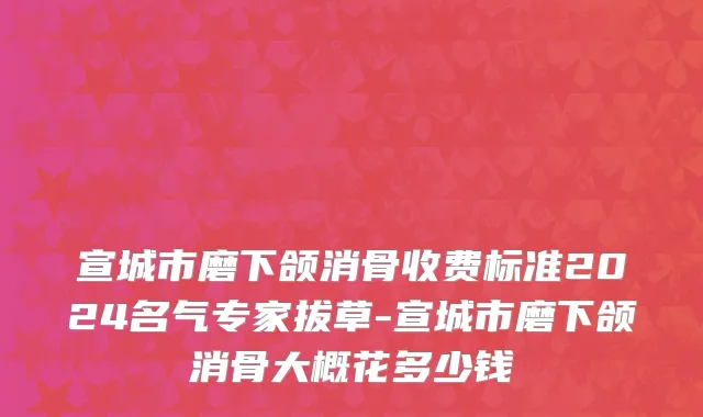 宣城市磨下颌消骨收费标准2024名气专家拔草-宣城市磨下颌消骨大概花多少钱