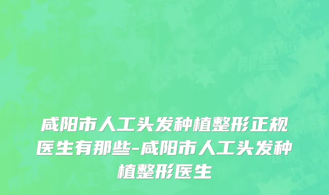 咸阳市人工头发种植整形正规医生有那些-咸阳市人工头发种植整形医生
