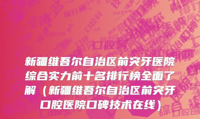 新疆维吾尔自治区前突牙医院综合实力前十名排行榜全面了解（新疆维吾尔自治区前突牙口腔医院口碑技术在线）