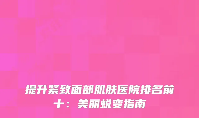 提升紧致面部肌肤医院排名前十：美丽蜕变指南