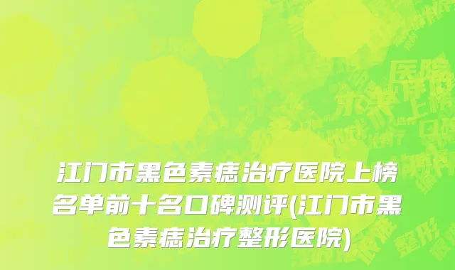 江门市黑色素痣治疗医院上榜名单前十名口碑测评(江门市黑色素痣治疗整形医院)