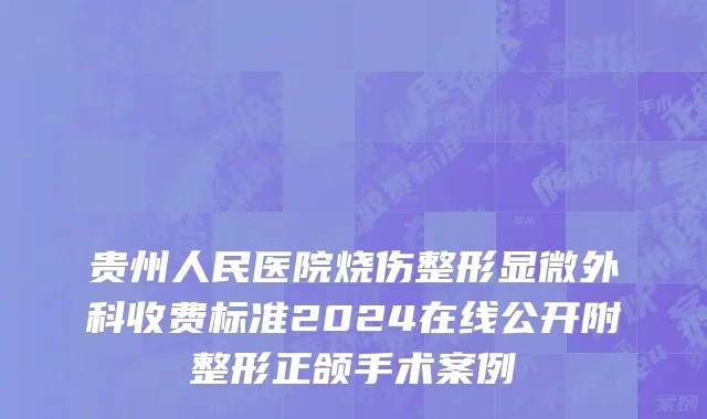 贵州人民医院烧伤整形显微外科收费标准2024在线公开附整形正颌手术案例