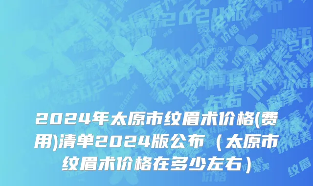 2024年太原市纹眉术价格(费用)清单2024版公布（太原市纹眉术价格在多少左右）