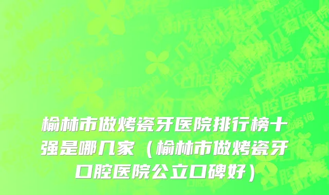 榆林市做烤瓷牙医院排行榜十强是哪几家（榆林市做烤瓷牙口腔医院公立口碑好）