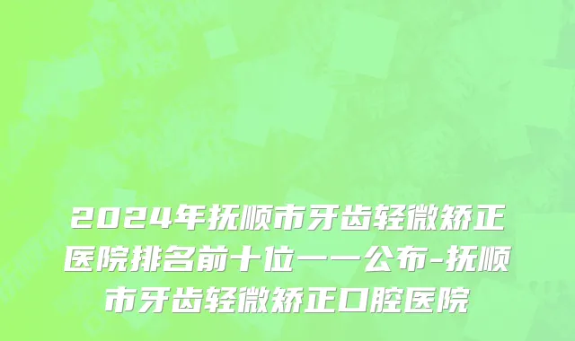 2024年抚顺市牙齿轻微矫正医院排名前十位一一公布-抚顺市牙齿轻微矫正口腔医院