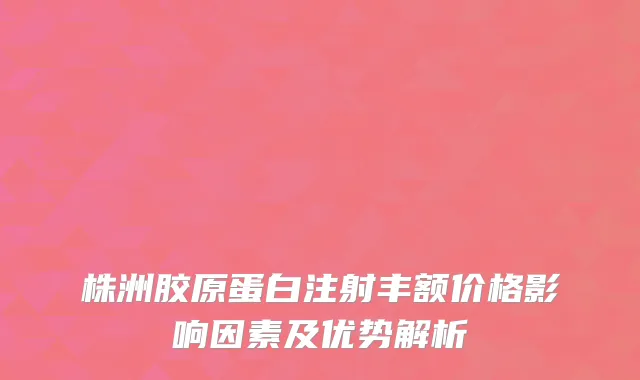 株洲胶原蛋白注射丰额价格影响因素及优势解析