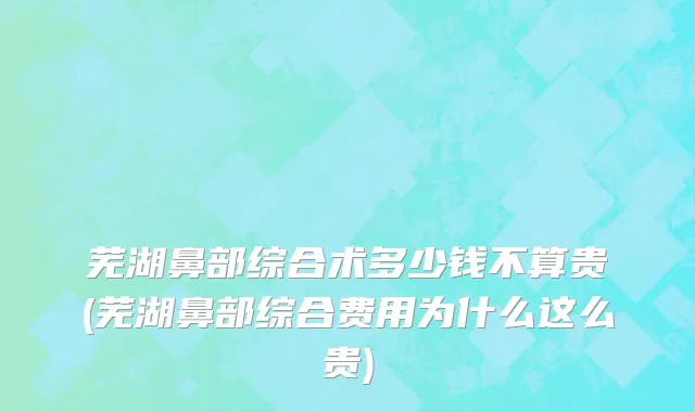 芜湖鼻部综合术多少钱不算贵(芜湖鼻部综合费用为什么这么贵)