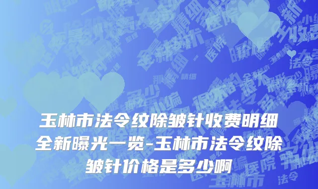 玉林市法令纹除皱针收费明细全新曝光一览-玉林市法令纹除皱针价格是多少啊
