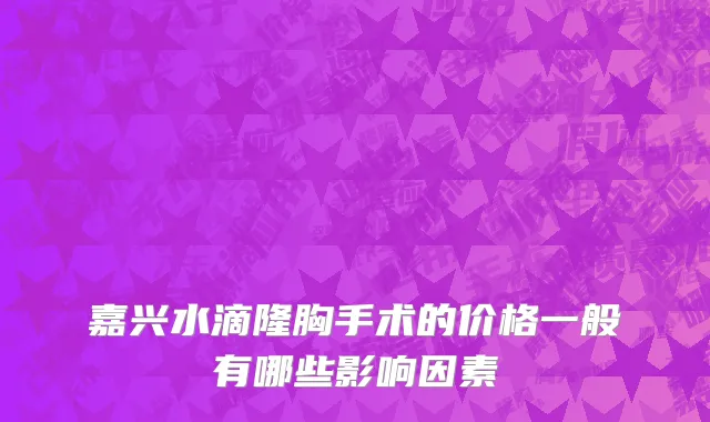 嘉兴水滴隆胸手术的价格一般有哪些影响因素