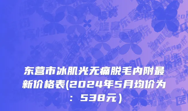 东营市冰肌光无痛脱毛内附最新价格表(2024年5月均价为：538元）