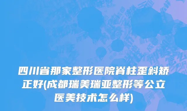 四川省那家整形医院脊柱歪斜矫正好(成都瑞美瑞亚整形等公立医美技术怎么样)