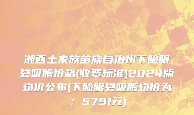 湘西土家族苗族自治州下睑眼袋吸脂价格(收费标准)2024版均价公布(下睑眼袋吸脂均价为：5791元)