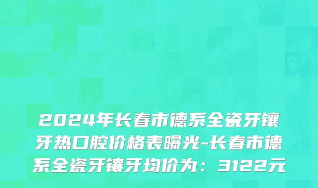 2024年长春市德系全瓷牙镶牙热口腔价格表曝光-长春市德系全瓷牙镶牙均价为：3122元