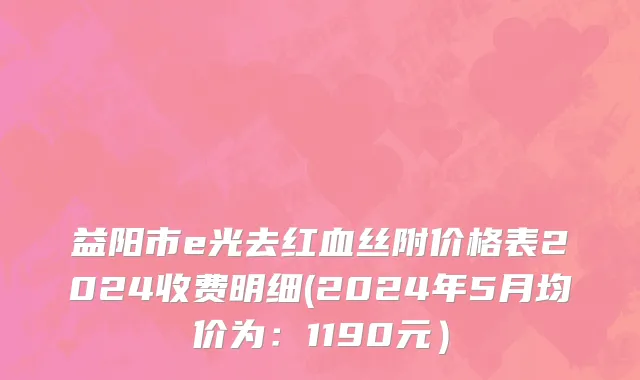 益阳市e光去红血丝附价格表2024收费明细(2024年5月均价为：1190元）