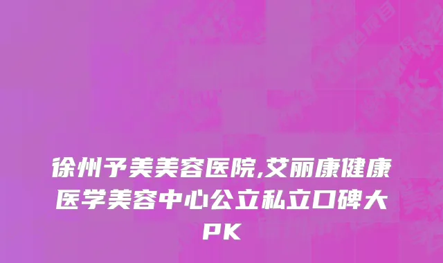 徐州予美美容医院,艾丽康健康医学美容中心公立私立口碑大PK