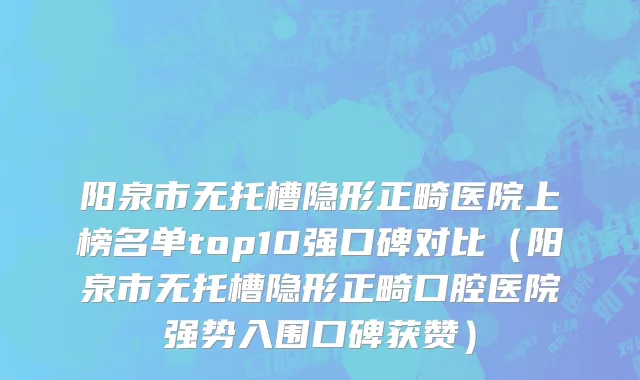 阳泉市无托槽隐形正畸医院上榜名单top10强口碑对比（阳泉市无托槽隐形正畸口腔医院强势入围口碑获赞）