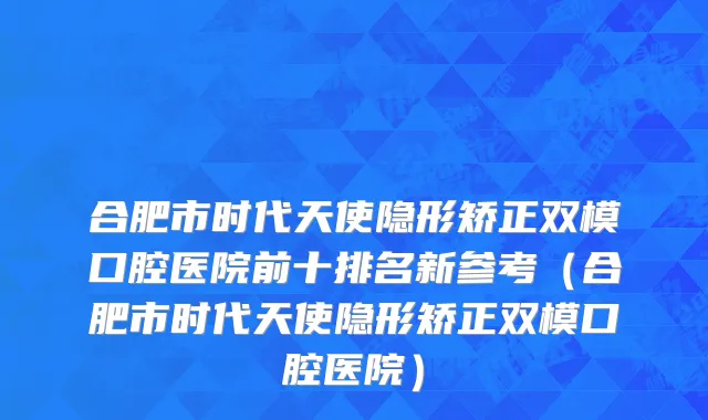 合肥市时代天使隐形矫正双模口腔医院前十排名新参考（合肥市时代天使隐形矫正双模口腔医院）