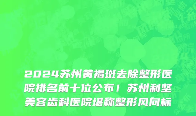 2024苏州黄褐斑去除整形医院排名前十位公布!苏州利坚美容齿科医院堪称整形风向标