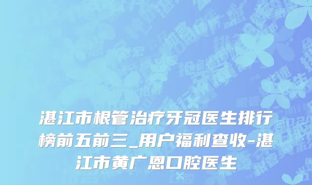 湛江市根管治疗牙冠医生排行榜前五前三_用户福利查收-湛江市黄广恩口腔医生