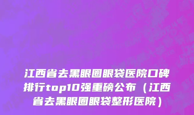 江西省去黑眼圈眼袋医院口碑排行top10强重磅公布（江西省去黑眼圈眼袋整形医院）