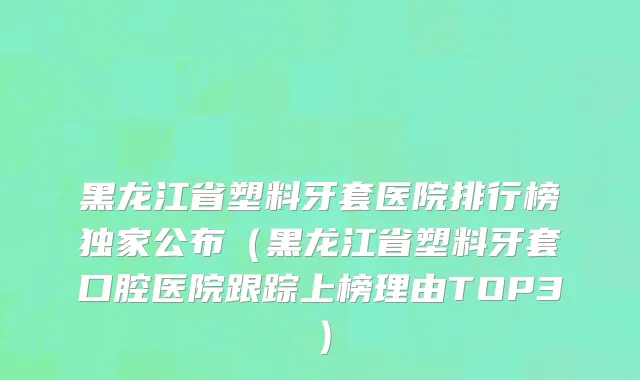黑龙江省塑料牙套医院排行榜独家公布（黑龙江省塑料牙套口腔医院跟踪上榜理由TOP3）