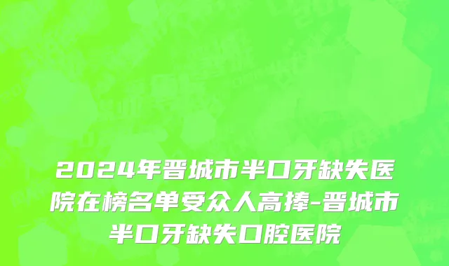 2024年晋城市半口牙缺失医院在榜名单受众人高捧-晋城市半口牙缺失口腔医院