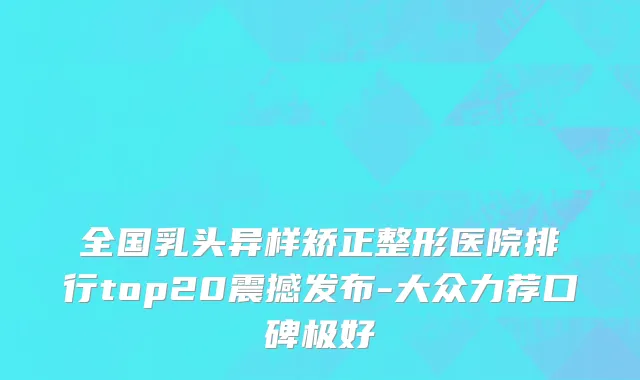 全国乳头异样矫正整形医院排行top20震撼发布-大众力荐口碑极好