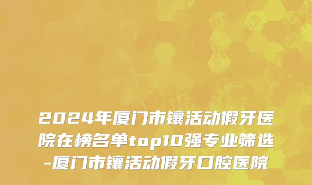 2024年厦门市镶活动假牙医院在榜名单top10强专业筛选-厦门市镶活动假牙口腔医院