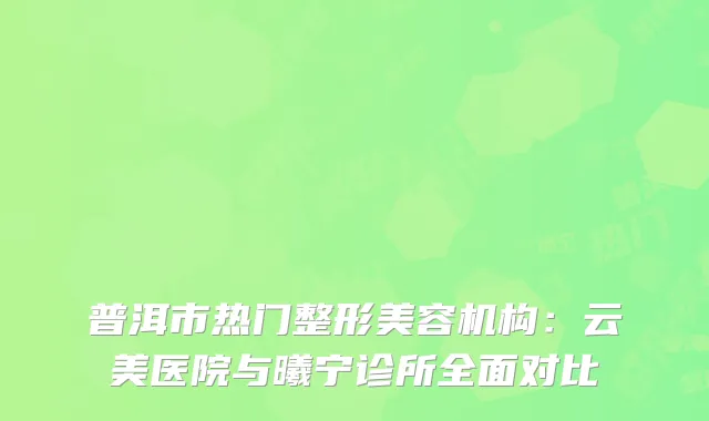 普洱市热门整形美容机构：云美医院与曦宁诊所全面对比