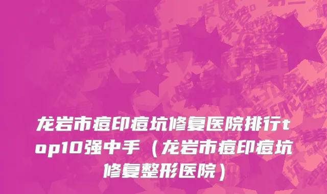 龙岩市痘印痘坑修复医院排行top10强中手（龙岩市痘印痘坑修复整形医院）