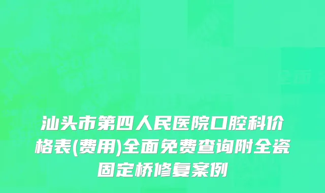 汕头市第四人民医院口腔科价格表(费用)全面免费查询附全瓷固定桥修复案例